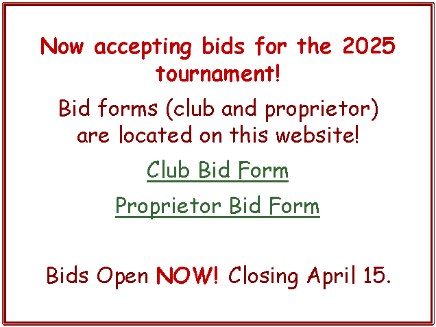Text Box: Now accepting bids for the 2025 tournament!Bid forms (club and proprietor)          are located on this website!Club Bid FormProprietor Bid FormBids Open NOW! Closing April 15.