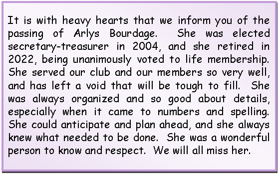 Text Box: It is with heavy hearts that we inform you of the passing of Arlys Bourdage.  She was elected secretary-treasurer in 2004, and she retired in 2022, being unanimously voted to life membership.  She served our club and our members so very well, and has left a void that will be tough to fill.  She was always organized and so good about details, especially when it came to numbers and spelling.  She could anticipate and plan ahead, and she always knew what needed to be done.  She was a wonderful person to know and respect.  We will all miss her.